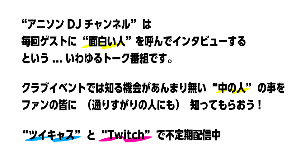 アニソンDJチャンネルは毎回ゲストに面白い人を呼んでインタビューするという、いわゆるトーク番組です。クラブイベントでは知る機会があんまり無い「中の人」の事をファンの皆に（通りすがりの人にも）知ってもらおう！ツイキャスとtwitchで不定期配信中