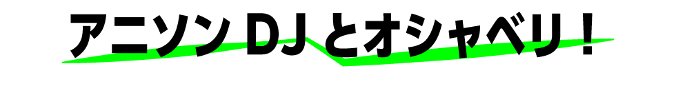 アニソンDJとオシャベリ！